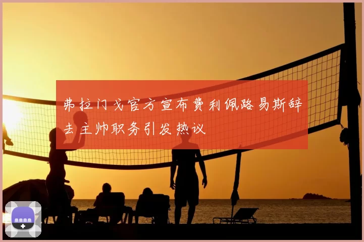 弗拉门戈官方宣布费利佩路易斯辞去主帅职务引发热议