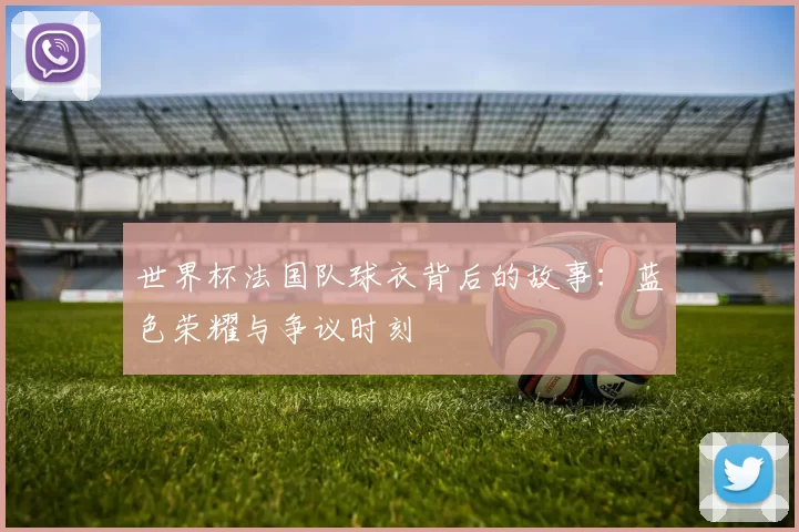 世界杯法国队球衣背后的故事：蓝色荣耀与争议时刻