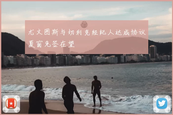 尤文图斯与切利克经纪人达成协议夏窗免签在望