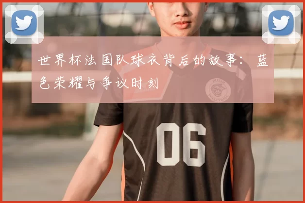 世界杯法国队球衣背后的故事：蓝色荣耀与争议时刻