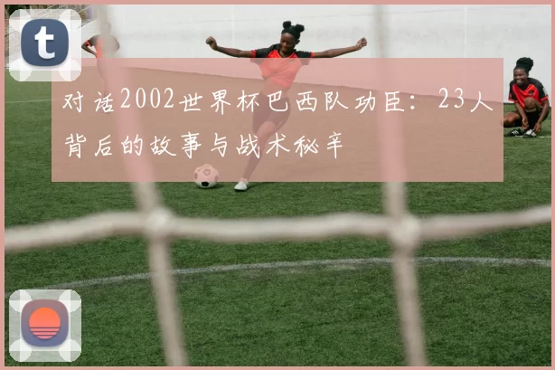 对话2002世界杯巴西队功臣：23人背后的故事与战术秘辛