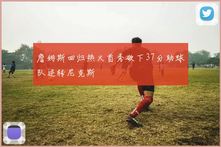 詹姆斯回归热火首秀砍下37分助球队逆转尼克斯