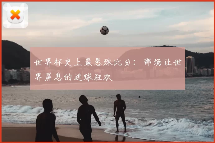 世界杯史上最悬殊比分：那场让世界屏息的进球狂欢