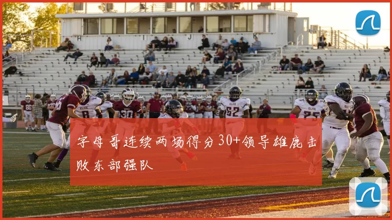 字母哥连续两场得分30+领导雄鹿击败东部强队