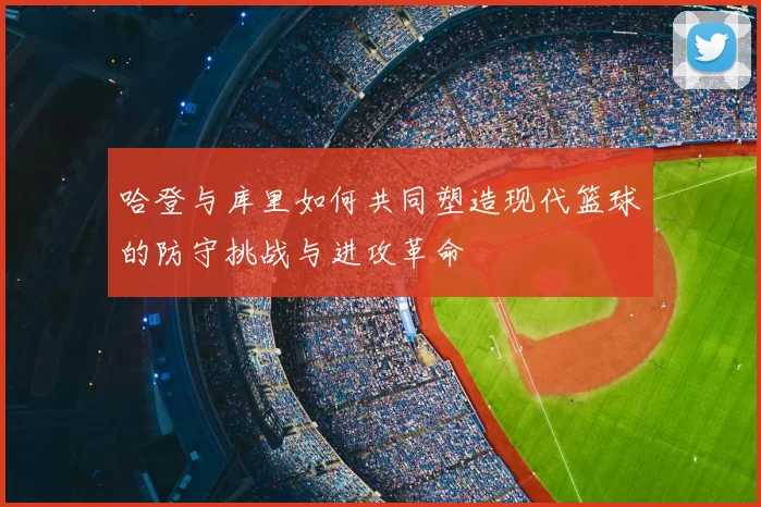 哈登与库里如何共同塑造现代篮球的防守挑战与进攻革命