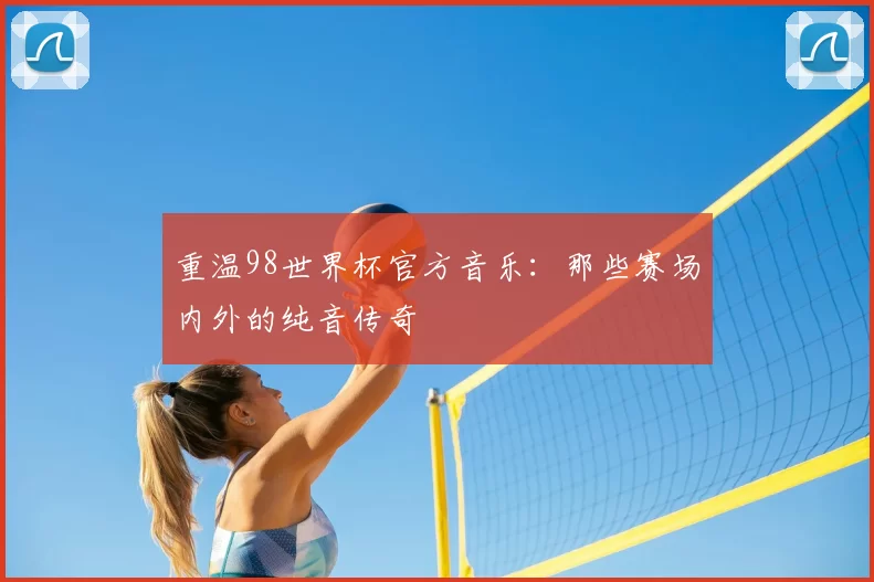 重温98世界杯官方音乐：那些赛场内外的纯音传奇
