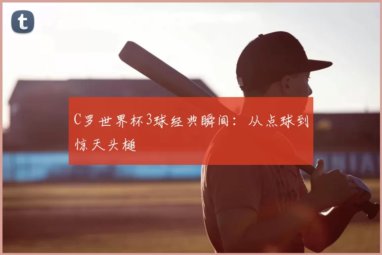 C罗世界杯3球经典瞬间:从点球到惊天头槌