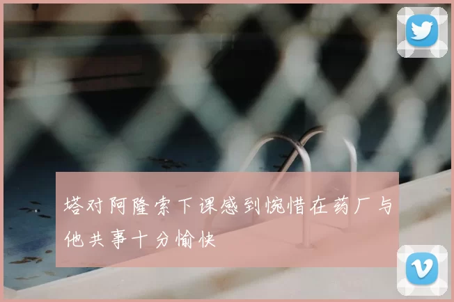 塔对阿隆索下课感到惋惜在药厂与他共事十分愉快