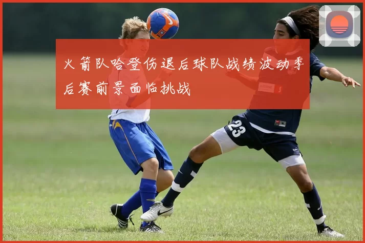 火箭队哈登伤退后球队战绩波动季后赛前景面临挑战