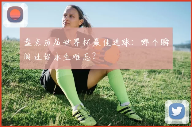 盘点历届世界杯最佳进球：哪个瞬间让你永生难忘？