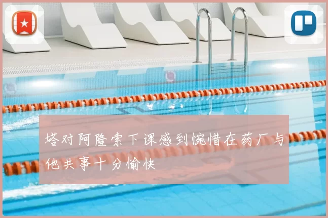 塔对阿隆索下课感到惋惜在药厂与他共事十分愉快