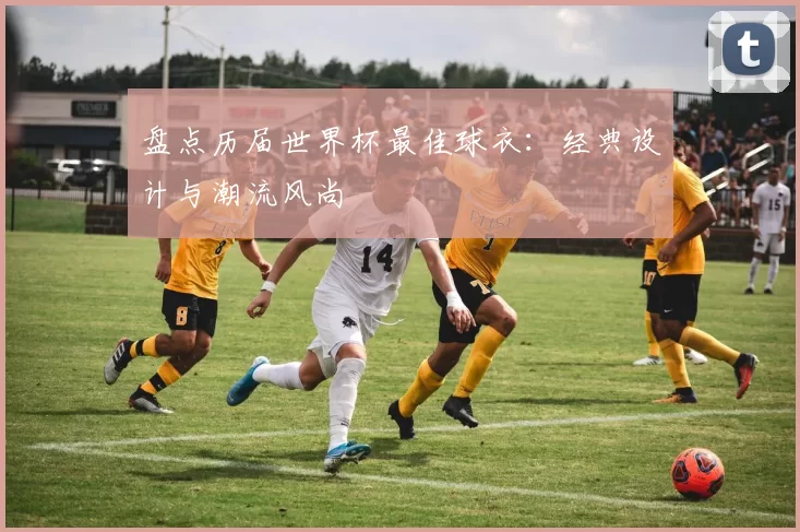 盘点历届世界杯最佳球衣：经典设计与潮流风尚