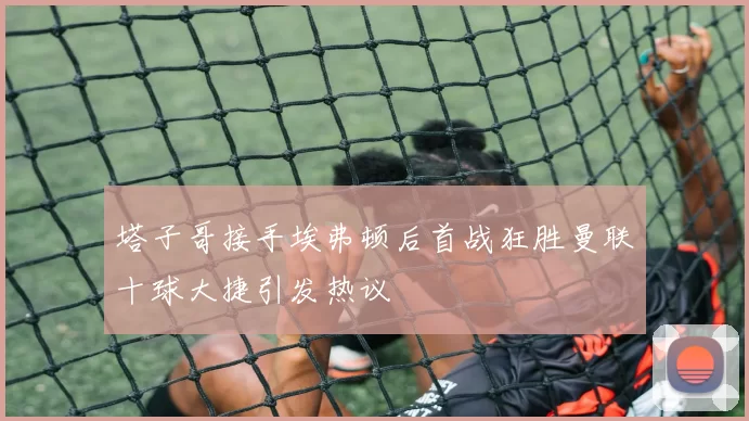 塔子哥接手埃弗顿后首战狂胜曼联十球大捷引发热议