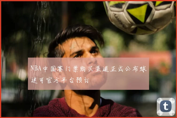 NBA中国赛门票购买渠道正式公布球迷可官方平台预订