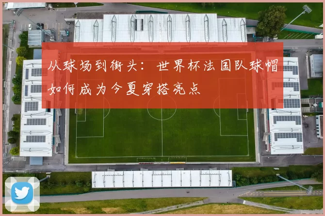 从球场到街头：世界杯法国队球帽如何成为今夏穿搭亮点