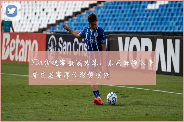 NBA常规赛激战落幕,东西部强队争夺季后赛席位形势明朗