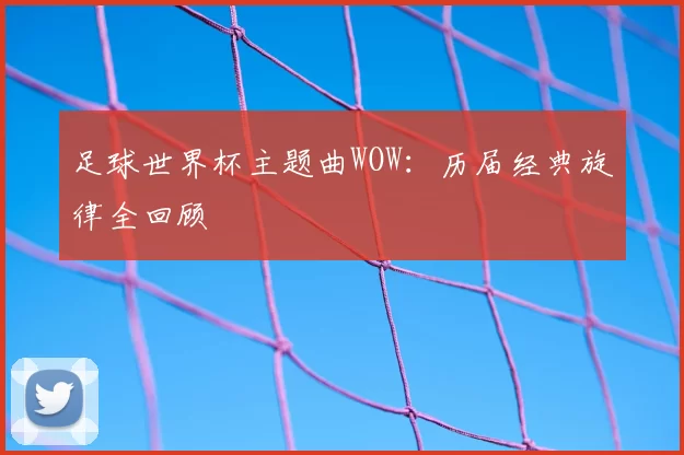 足球世界杯主题曲WOW：历届经典旋律全回顾