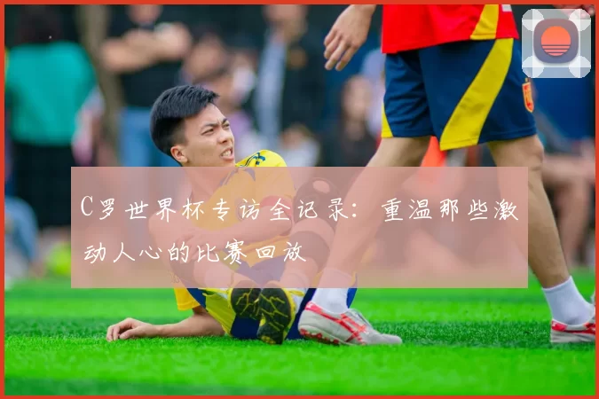 C罗世界杯专访全记录:重温那些激动人心的比赛回放