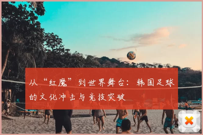 从“红魔”到世界舞台：韩国足球的文化冲击与竞技突破