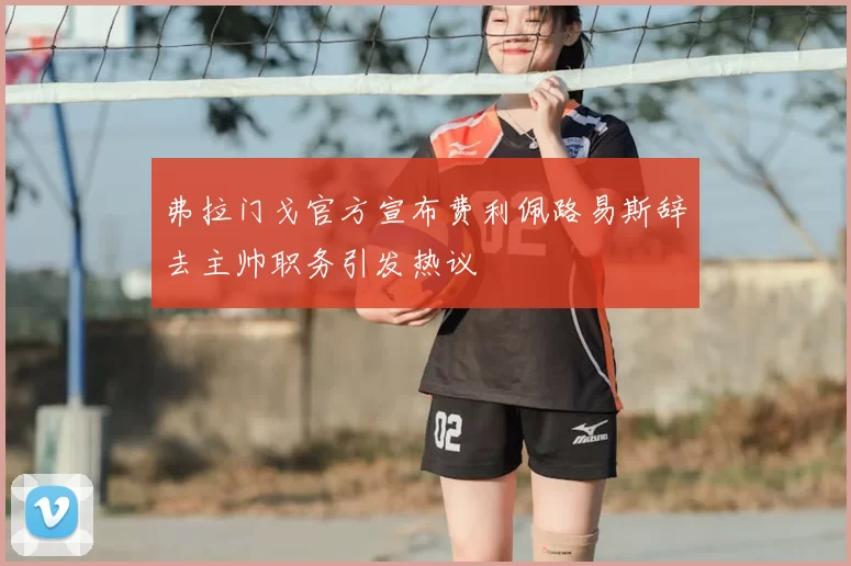 弗拉门戈官方宣布费利佩路易斯辞去主帅职务引发热议