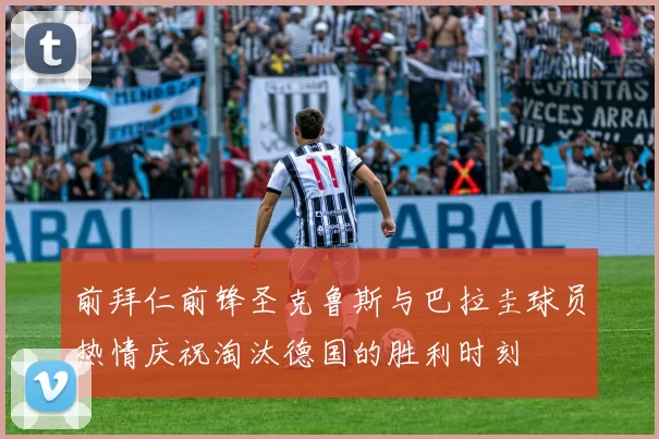 前拜仁前锋圣克鲁斯与巴拉圭球员热情庆祝淘汰德国的胜利时刻