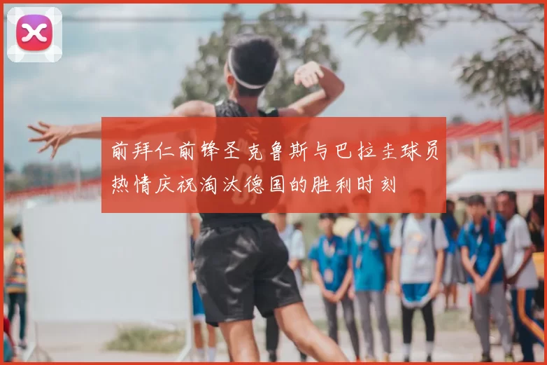 前拜仁前锋圣克鲁斯与巴拉圭球员热情庆祝淘汰德国的胜利时刻