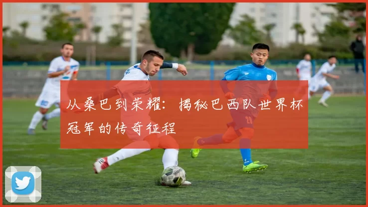 从桑巴到荣耀：揭秘巴西队世界杯冠军的传奇征程