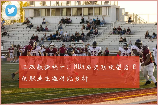 三双数据统计：NBA历史助攻型后卫的职业生涯对比分析