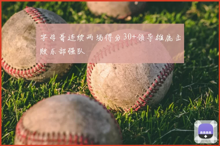 字母哥连续两场得分30+领导雄鹿击败东部强队