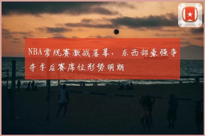 NBA常规赛激战落幕,东西部豪强争夺季后赛席位形势明朗