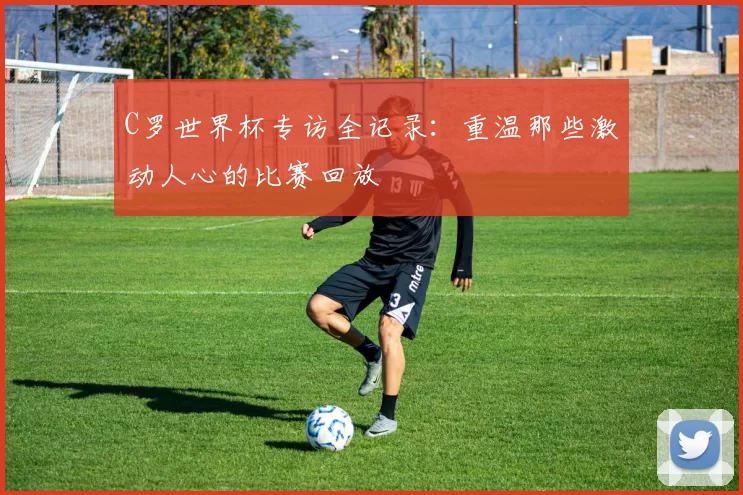 C罗世界杯专访全记录：重温那些激动人心的比赛回放