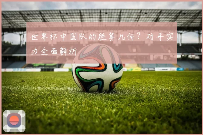 世界杯中国队的胜算几何？对手实力全面解析