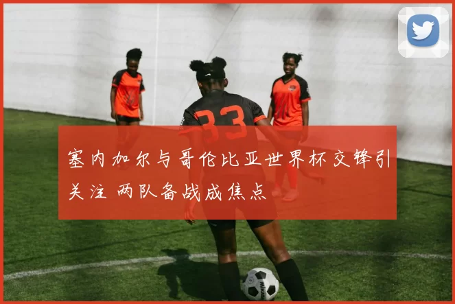 塞内加尔与哥伦比亚世界杯交锋引关注 两队备战成焦点