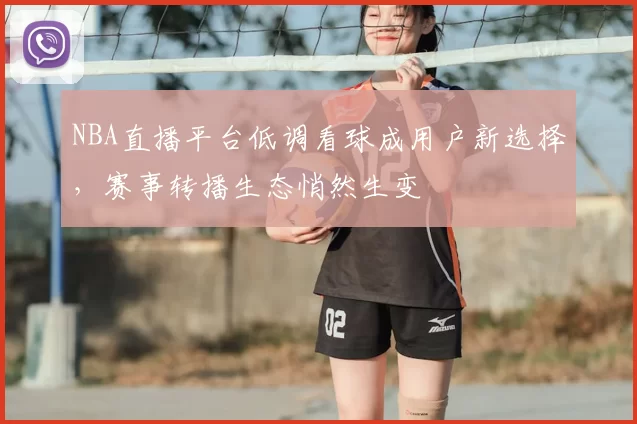 NBA直播平台低调看球成用户新选择，赛事转播生态悄然生变