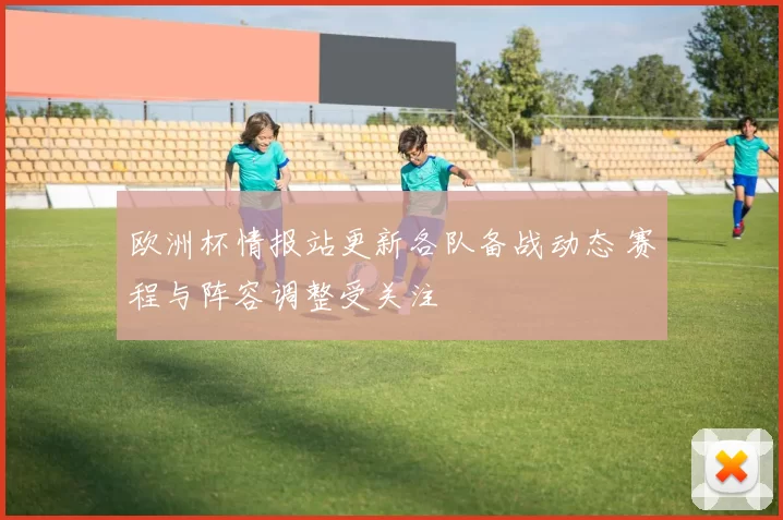 欧洲杯情报站更新各队备战动态 赛程与阵容调整受关注