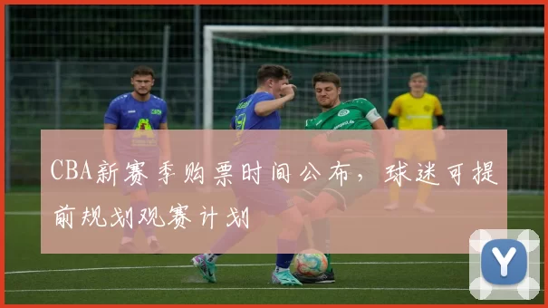 CBA新赛季购票时间公布，球迷可提前规划观赛计划