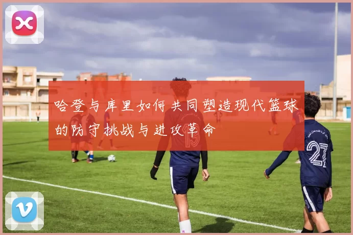 哈登与库里如何共同塑造现代篮球的防守挑战与进攻革命
