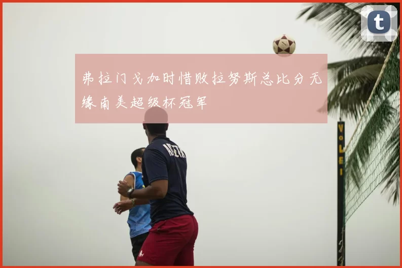 弗拉门戈加时惜败拉努斯总比分无缘南美超级杯冠军
