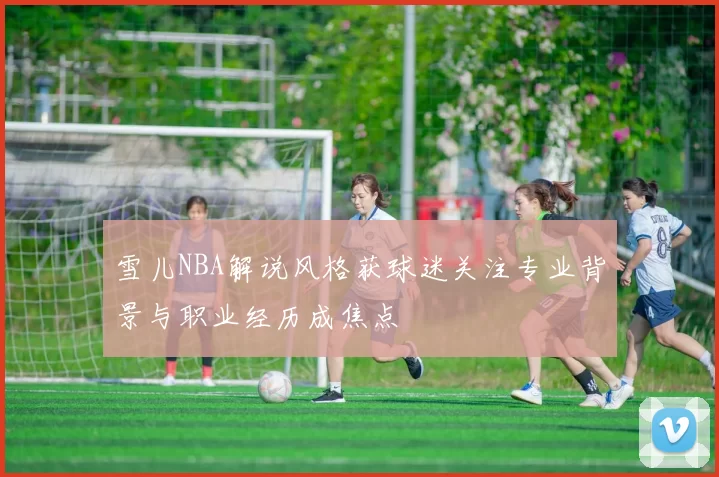 雪儿NBA解说风格获球迷关注专业背景与职业经历成焦点