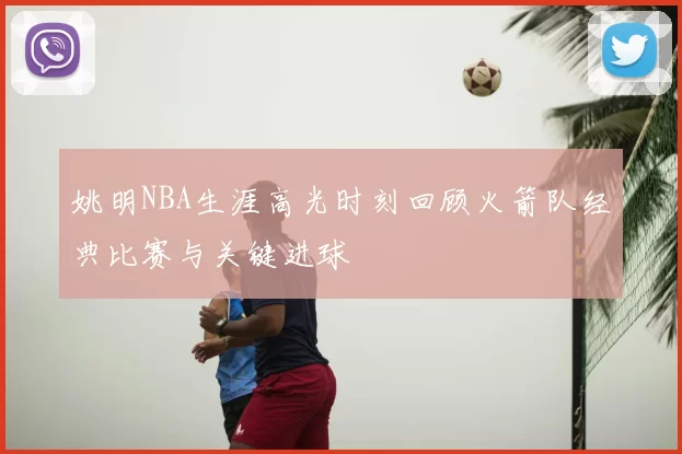 姚明NBA生涯高光时刻回顾火箭队经典比赛与关键进球