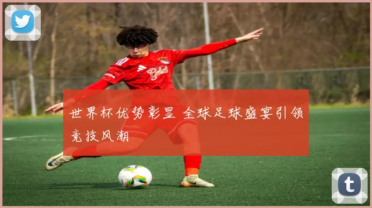 世界杯优势彰显 全球足球盛宴引领竞技风潮