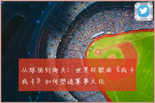 从球场到街头:世界杯歌曲《我卡我卡》如何塑造赛事文化