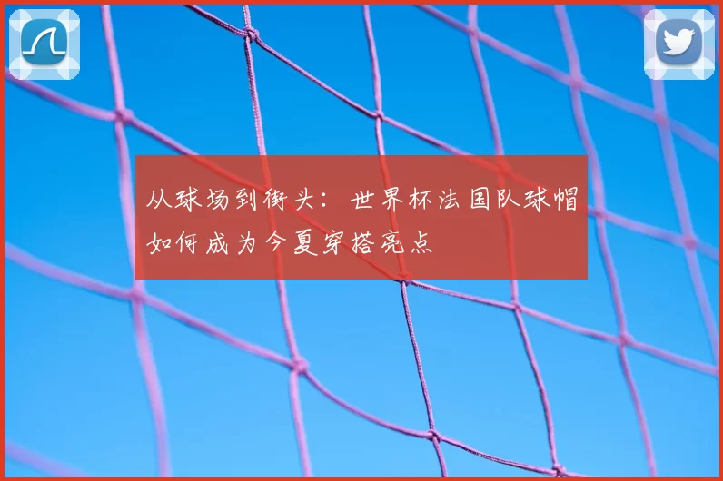 从球场到街头：世界杯法国队球帽如何成为今夏穿搭亮点