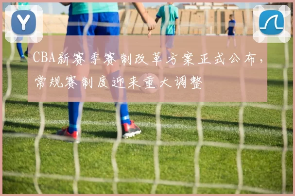 CBA新赛季赛制改革方案正式公布，常规赛制度迎来重大调整