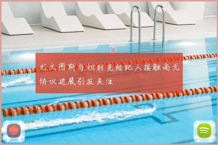尤文图斯与切利克经纪人接触尚无协议进展引发关注
