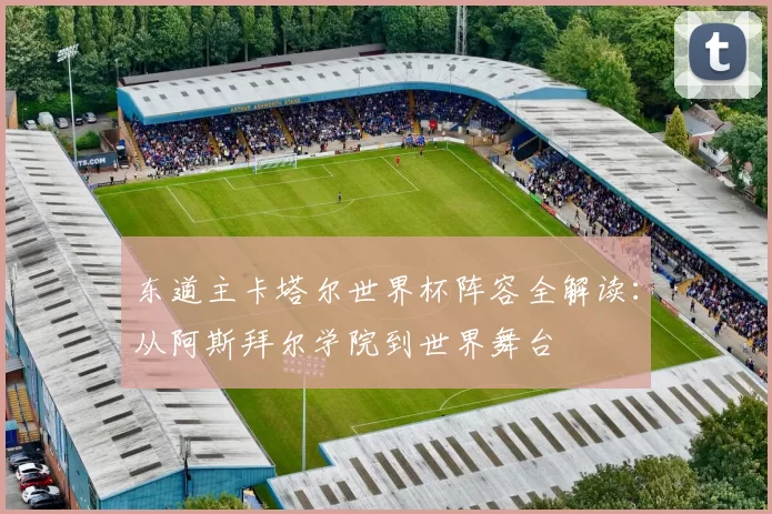 东道主卡塔尔世界杯阵容全解读：从阿斯拜尔学院到世界舞台