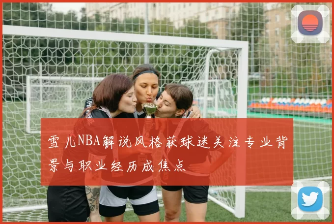 雪儿NBA解说风格获球迷关注专业背景与职业经历成焦点