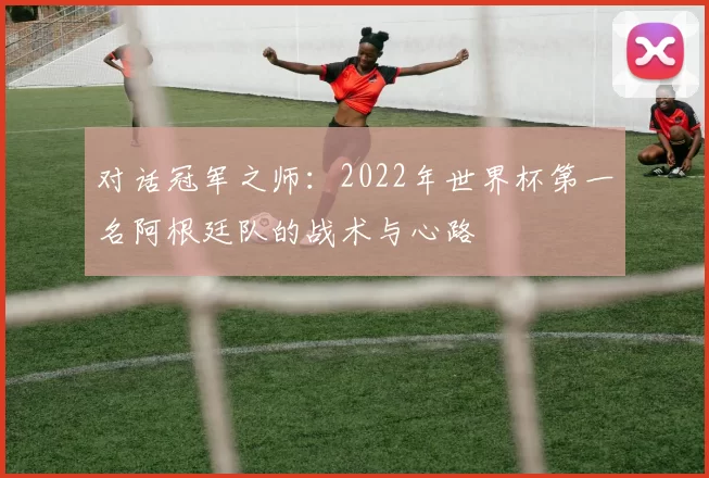 对话冠军之师：2022年世界杯第一名阿根廷队的战术与心路