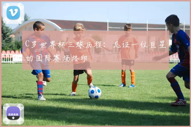 C罗世界杯三球历程:见证一位巨星的国际赛场烙印