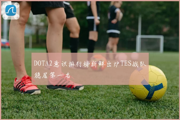 DOTA2意识排行榜新鲜出炉TES战队稳居第一名